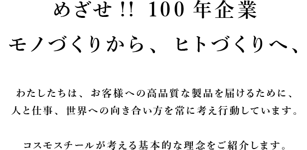 100年続く会社へ、モノづくりから、ヒトづくりへ、わたしたちは、お客様への品質を一定以上のものにするために、人と仕事、世界への向き合い方を常に考え行動しています。コスモスチールが考える基本的な理念をご紹介します。